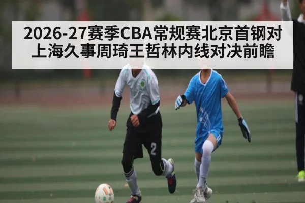 2026-27赛季CBA常规赛北京首钢对上海久事周琦王哲林内线对决前瞻