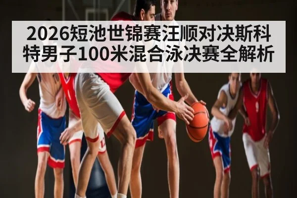 2026短池世锦赛汪顺对决斯科特男子100米混合泳决赛全解析