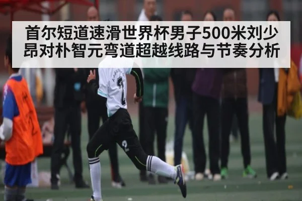 首尔短道速滑世界杯男子500米刘少昂对朴智元弯道超越线路与节奏分析